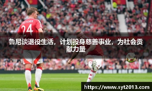 鲁尼谈退役生活，计划投身慈善事业，为社会贡献力量